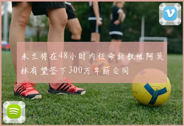米兰将在48小时内任命新教练阿莫林有望签下300万年薪合同