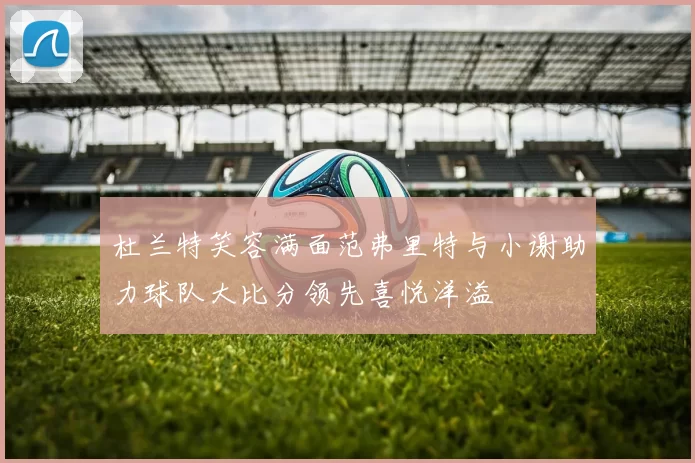 杜兰特笑容满面范弗里特与小谢助力球队大比分领先喜悦洋溢
