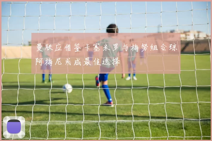 曼联应借鉴卡塞米罗与梅努组合琼阿梅尼或成最佳选择