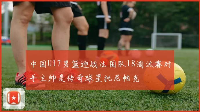 中国U17男篮迎战法国队18淘汰赛对手主帅是传奇球星托尼帕克