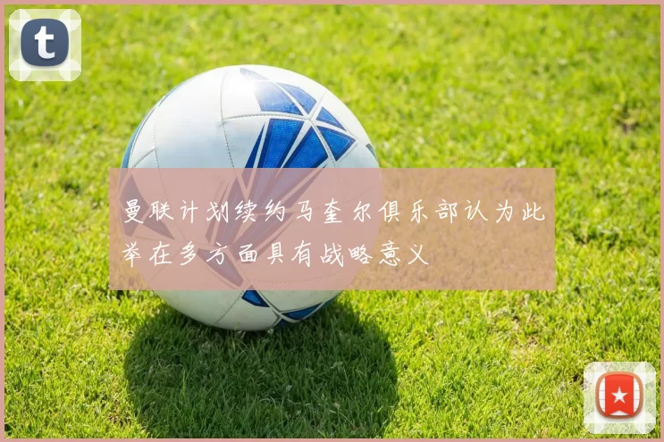 曼联计划续约马奎尔俱乐部认为此举在多方面具有战略意义