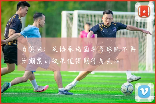 马德兴：足协承诺国字号球队不再长期集训效果值得期待与关注