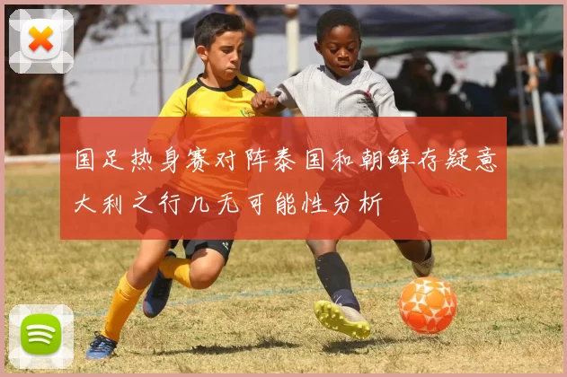 国足热身赛对阵泰国和朝鲜存疑意大利之行几无可能性分析
