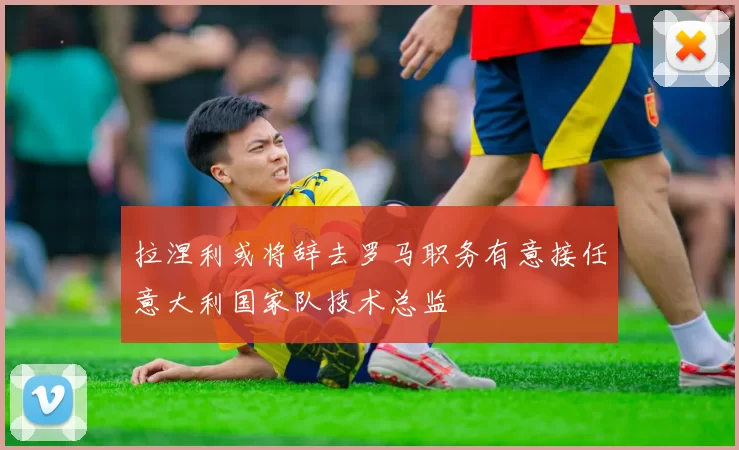 拉涅利或将辞去罗马职务有意接任意大利国家队技术总监