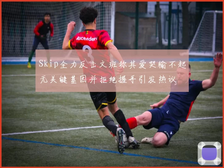 Skip全力反击文班称其爱哭输不起无关键基因并拒绝握手引发热议