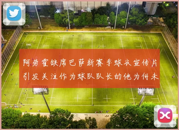 阿劳霍缺席巴萨新赛季球衣宣传片引发关注作为球队队长的他为何未现身