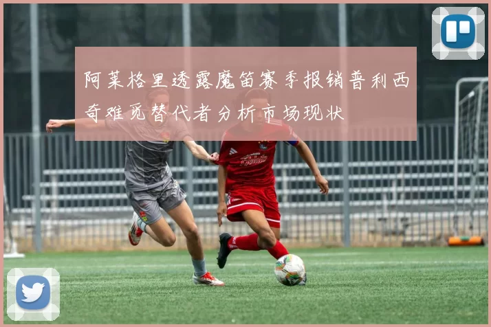 阿莱格里透露魔笛赛季报销普利西奇难觅替代者分析市场现状
