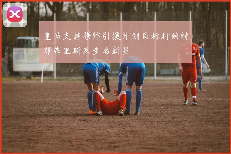 皇马支持穆帅引援计划目标科纳特邓弗里斯及多名新星