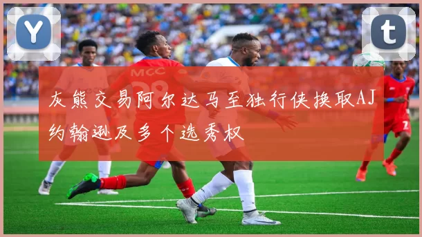灰熊交易阿尔达马至独行侠换取AJ约翰逊及多个选秀权