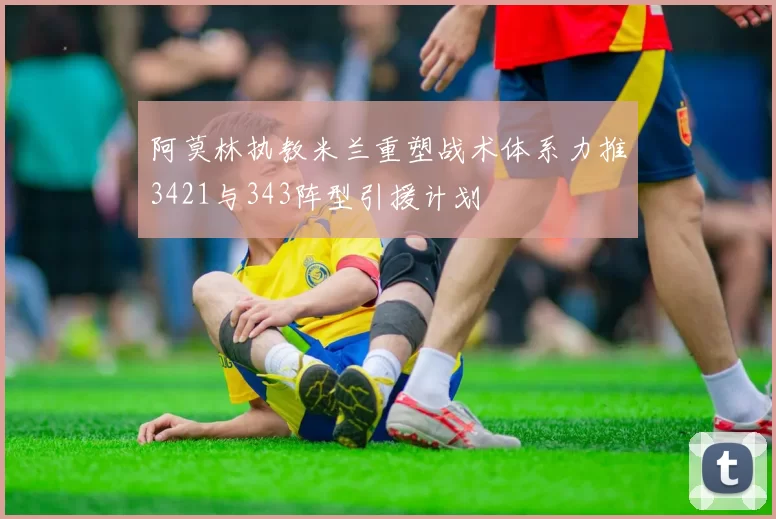 阿莫林执教米兰重塑战术体系力推3421与343阵型引援计划