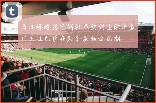 马洛塔透露巴斯托尼受到全欧洲豪门关注巴萨在列引发转会热潮