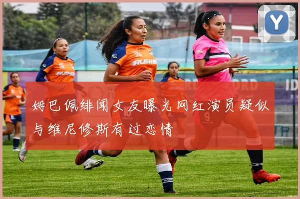 姆巴佩绯闻女友曝光网红演员疑似与维尼修斯有过恋情