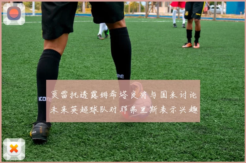 莫雷托透露姆希塔良将与国米讨论未来英超球队对邓弗里斯表示兴趣