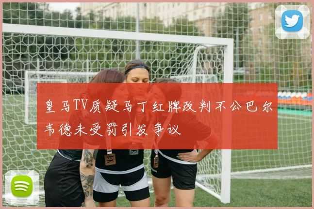 皇马TV质疑马丁红牌改判不公巴尔韦德未受罚引发争议