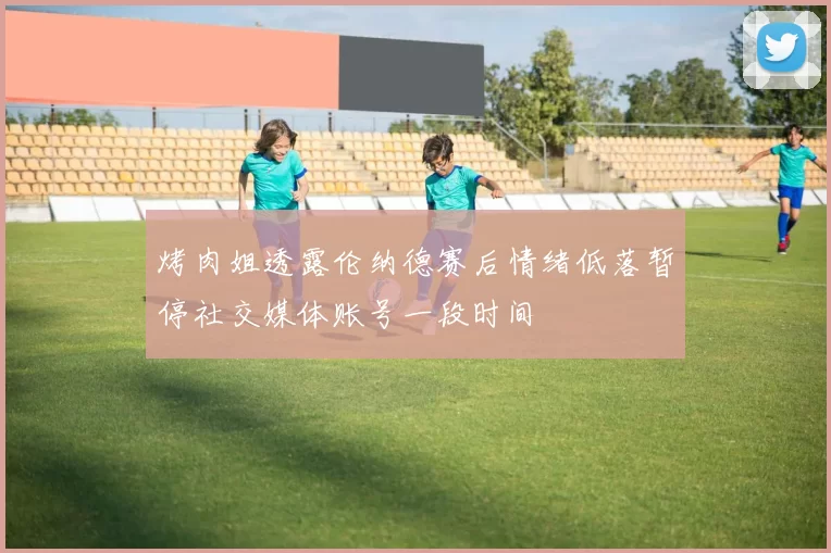 烤肉姐透露伦纳德赛后情绪低落暂停社交媒体账号一段时间