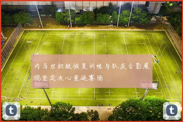 内马尔积极恢复训练与队友合影展现坚定决心重返赛场