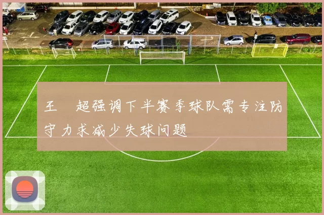 王燊超强调下半赛季球队需专注防守力求减少失球问题