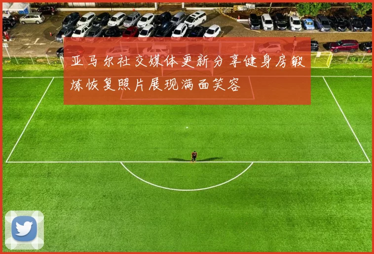 亚马尔社交媒体更新分享健身房锻炼恢复照片展现满面笑容