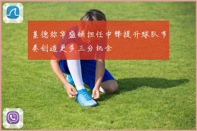 基德称华盛顿担任中锋提升球队节奏创造更多三分机会