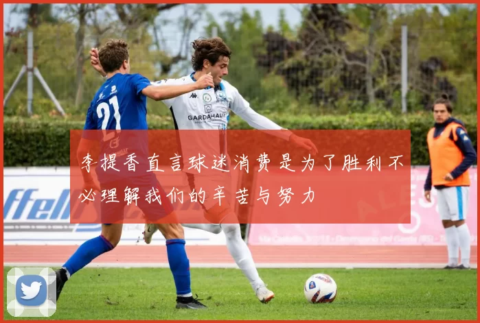 李提香直言球迷消费是为了胜利不必理解我们的辛苦与努力