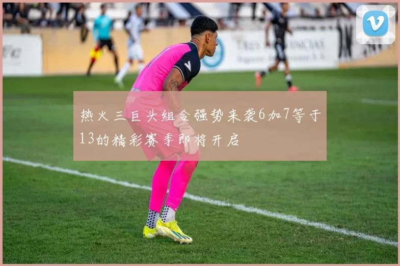 热火三巨头组合强势来袭6加7等于13的精彩赛季即将开启