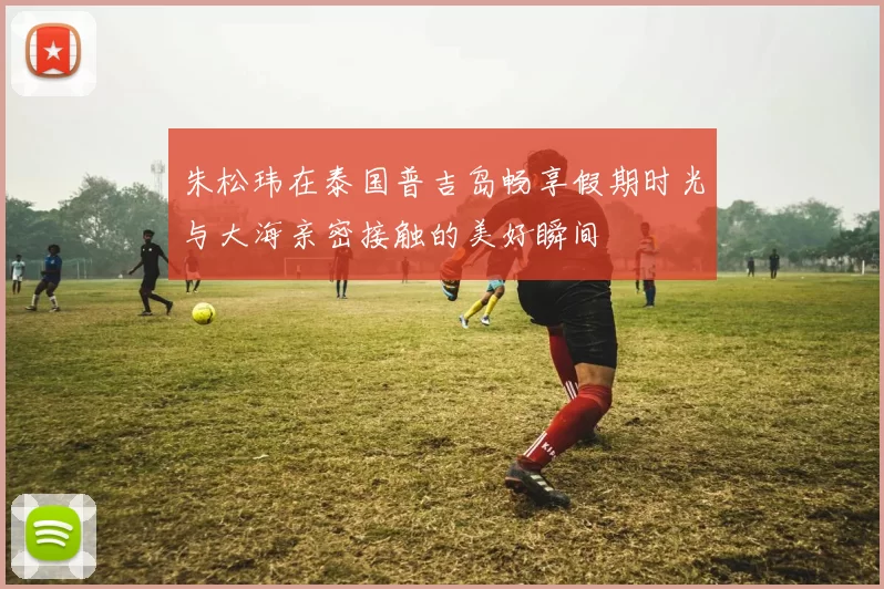 朱松玮在泰国普吉岛畅享假期时光与大海亲密接触的美好瞬间