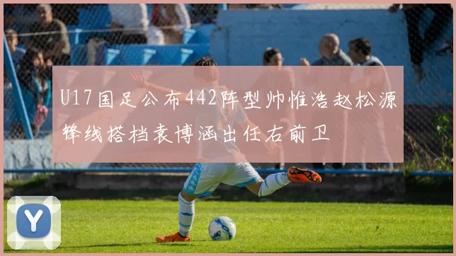 U17国足公布442阵型帅惟浩赵松源锋线搭档袁博涵出任右前卫