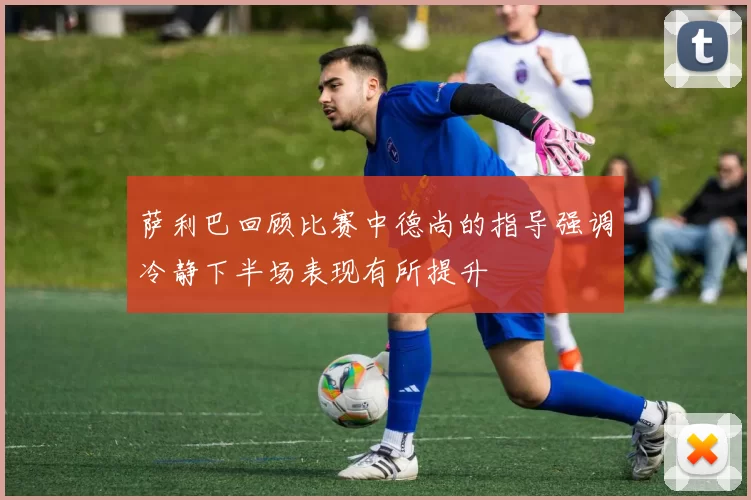 萨利巴回顾比赛中德尚的指导强调冷静下半场表现有所提升