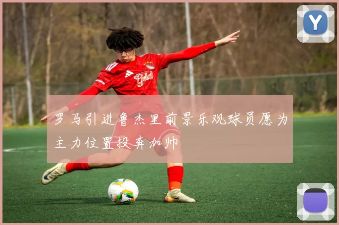 罗马引进鲁杰里前景乐观球员愿为主力位置投奔加帅
