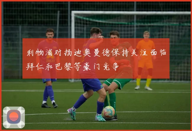利物浦对扬迪奥曼德保持关注面临拜仁和巴黎等豪门竞争