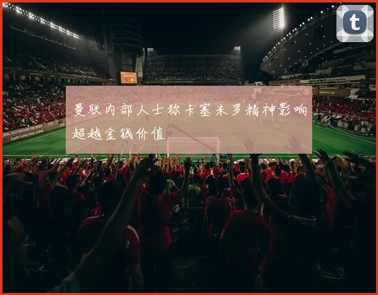 曼联内部人士称卡塞米罗精神影响超越金钱价值