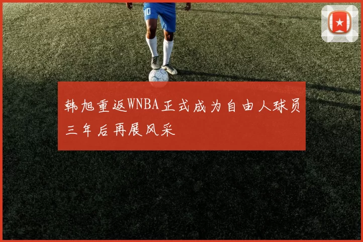 韩旭重返WNBA正式成为自由人球员三年后再展风采